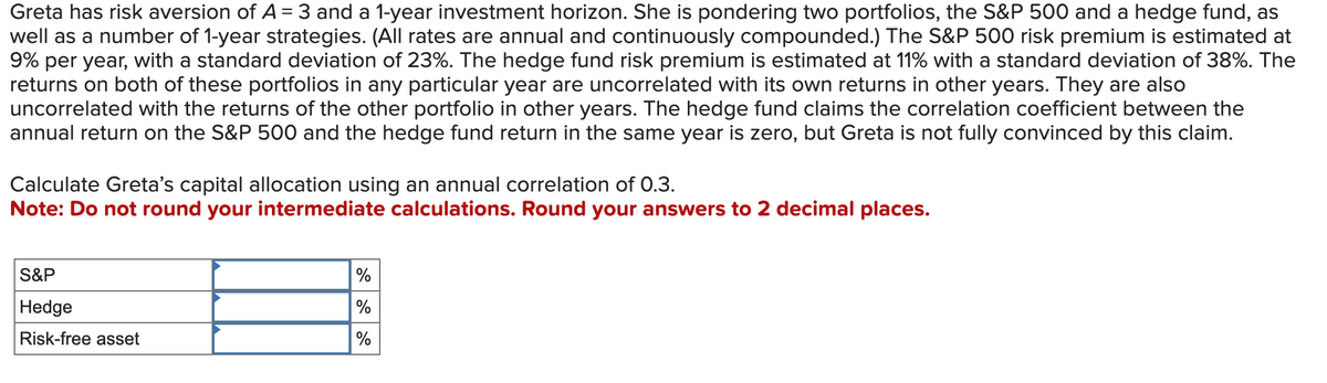 Greta has risk aversion of A = 3 and a 1-year investment horizon. She is pondering two portfolios, the S&P 500 and a hedge fund, as
well as a number of 1-year strategies. (All rates are annual and continuously compounded.) The S&P 500 risk premium is estimated at
9% per year, with a standard deviation of 23%. The hedge fund risk premium is estimated at 11% with a standard deviation of 38%. The
returns on both of these portfolios in any particular year are uncorrelated with its own returns in other years. They are also
uncorrelated with the returns of the other portfolio in other years. The hedge fund claims the correlation coefficient between the
annual return on the S&P 500 and the hedge fund return in the same year is zero, but Greta is not fully convinced by this claim.
Calculate Greta's capital allocation using an annual correlation of 0.3.
Note: Do not round your intermediate calculations. Round your answers to 2 decimal places.
S&P
Hedge
Risk-free asset
%
%
%