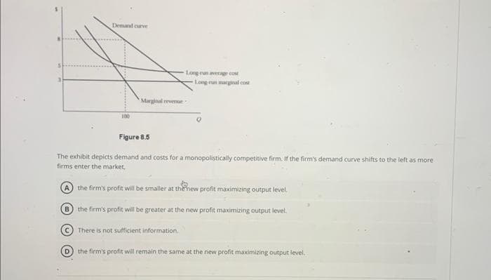 3
Demand curve
100
Long run average cost
Marginal revenue-
There is not sufficient information.
Long-run marginal cost
Figure 8.5
The exhibit depicts demand and costs for a monopolistically competitive firm. If the firm's demand curve shifts to the left as more
firms enter the market,
A the firm's profit will be smaller at the new profit maximizing output level.
B the firm's profit will be greater at the new profit maximizing output level.
(D) the firm's profit will remain the same at the new profit maximizing output level.