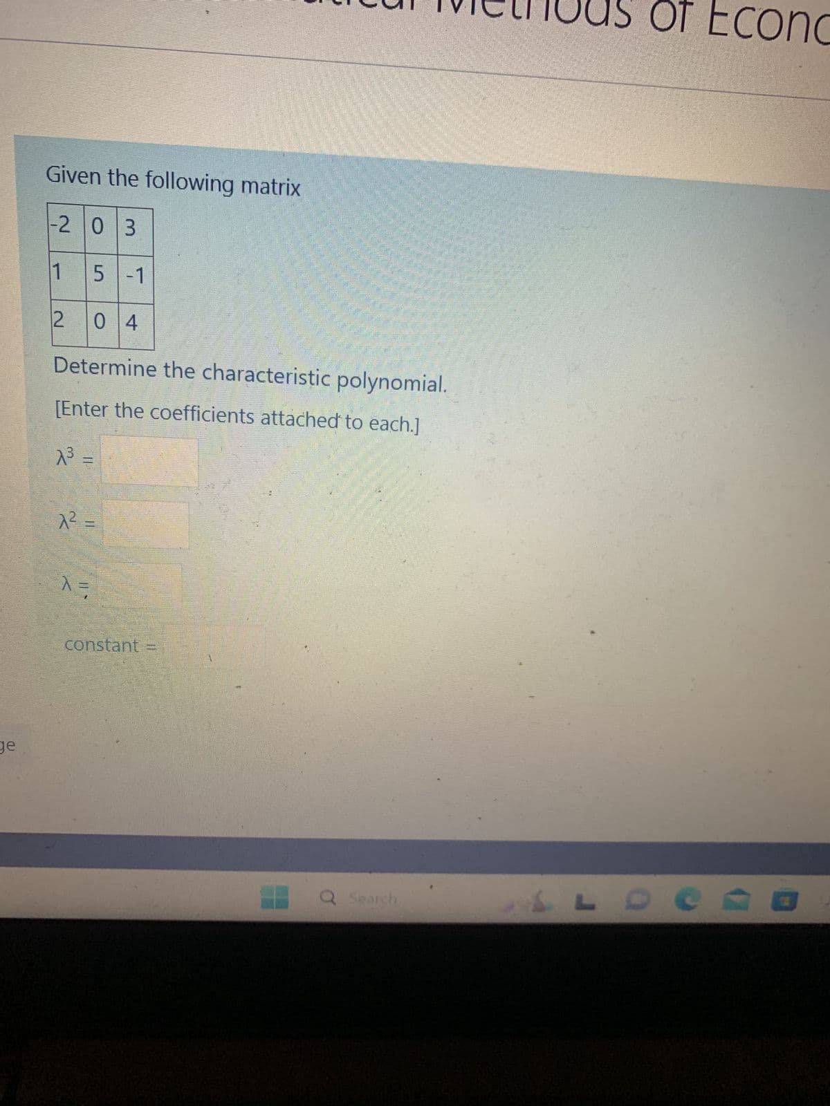 ge
Given the following matrix
-2 03
15-1
2 04
Determine the characteristic polynomial.
[Enter the coefficients attached to each.]
A³ =
A² =
X=
constant
a
Q Search
L
OT Econc