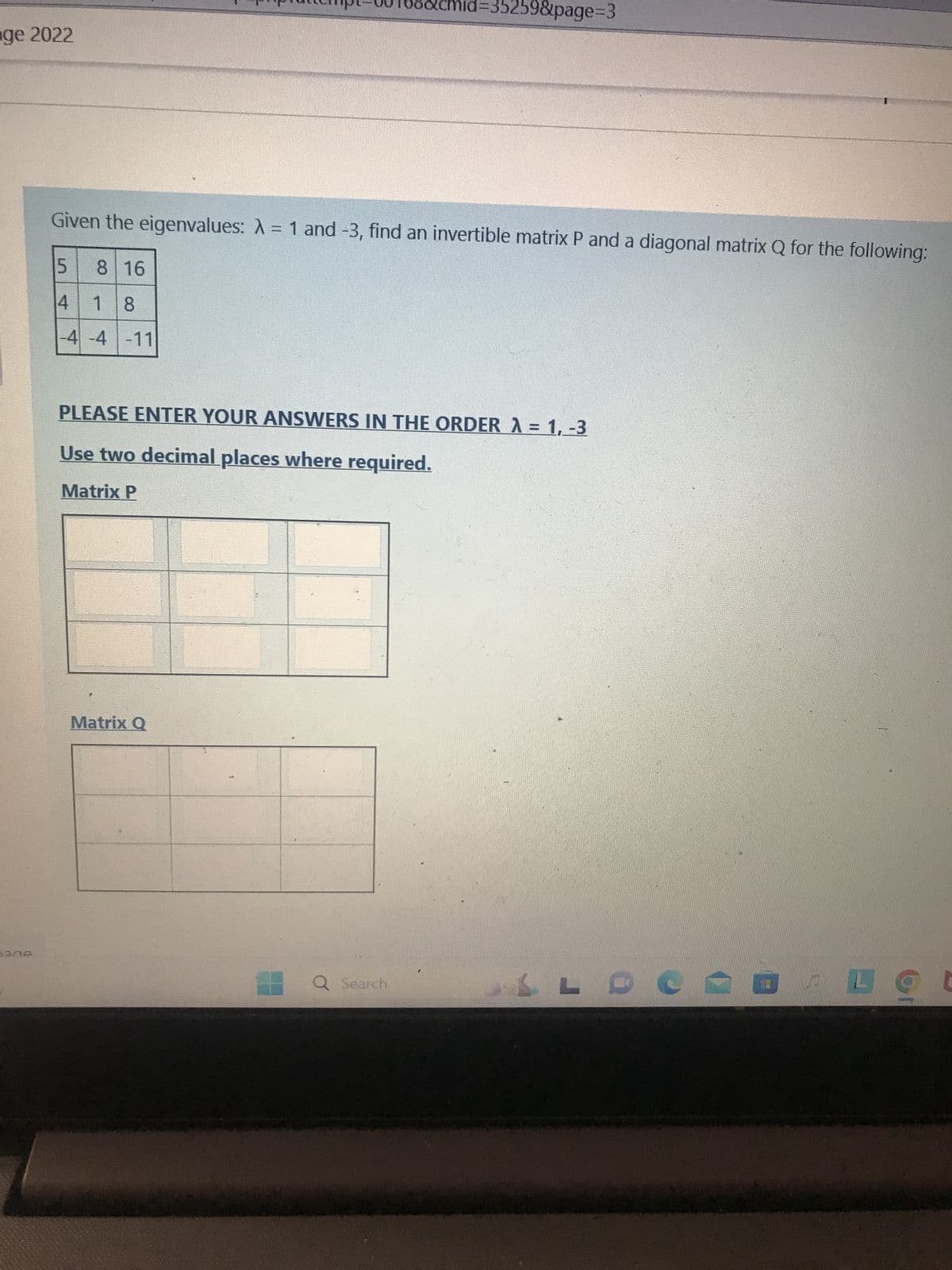 nge 2022
302
Given the eigenvalues: A = 1 and -3, find an invertible matrix P and a diagonal matrix Q for the following:
5
4 18
-4 -4 -11
8 16
cmid: 259&page=3
PLEASE ENTER YOUR ANSWERS IN THE ORDER λ = 1, -3
Use two decimal places where required.
Matrix P
Matrix Q
Q Search.
LLDERULO