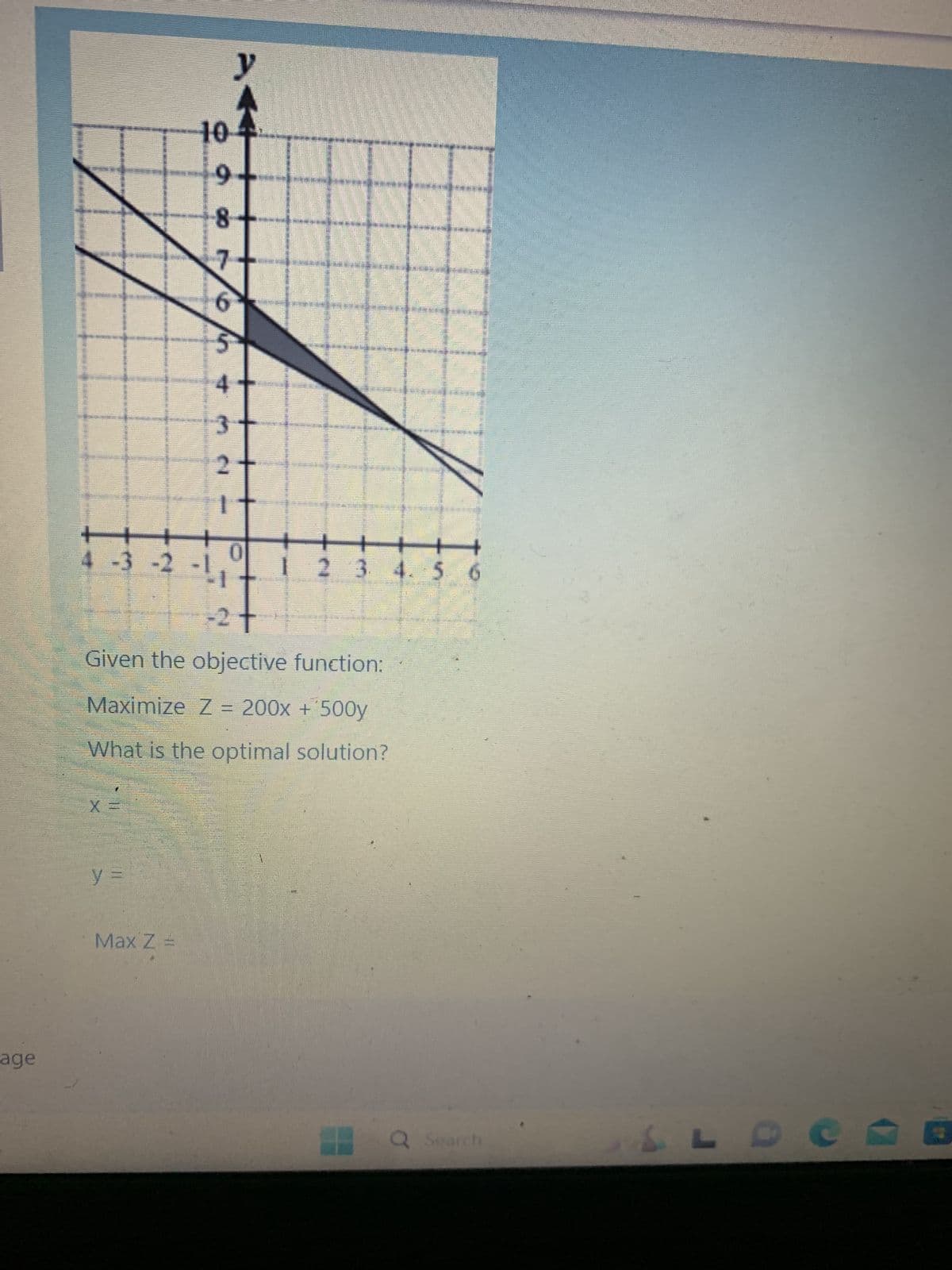 age
+
4 -3 -2 -1
X
paoro/0+ -
y =
10
Max Z
8
2
1
y
0
D
-2
Given the objective function:
Maximize Z = 200x + 500y
What is the optimal solution?
-----
NEEDS
S
10
+
1 2 3 4 5 6
Q Search
& L