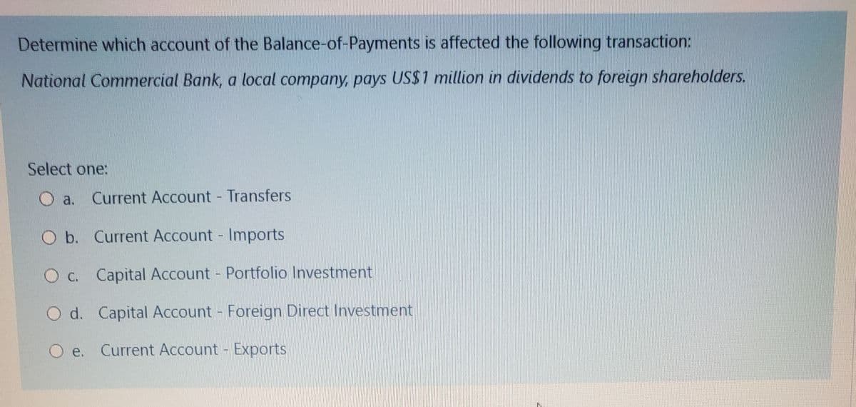 Determine which account of the Balance-of-Payments is affected the following transaction:
National Commercial Bank, a local company, pays US$1 million in dividends to foreign shareholders.
Select one:
a.
Current Account Transfers
O b. Current Account Imports
O c. Capital Account Portfolio Investment
d. Capital Account Foreign Direct Investment
O e.
Current Account - Exports
