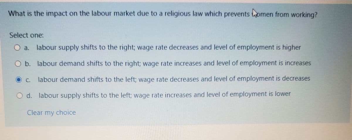 What is the impact on the labour market due to a religious law which prevents omen from working?
Select one:
O a. labour supply shifts to the right; wage rate decreases and level of employment is higher
O b. labour demand shifts to the right; wage rate increases and level of employment is increases
labour demand shifts to the left; wage rate decreases and level of employment is decreases
O C.
O d. labour supply shifts to the left; wage rate increases and level of employment is lower
Clear my choice
