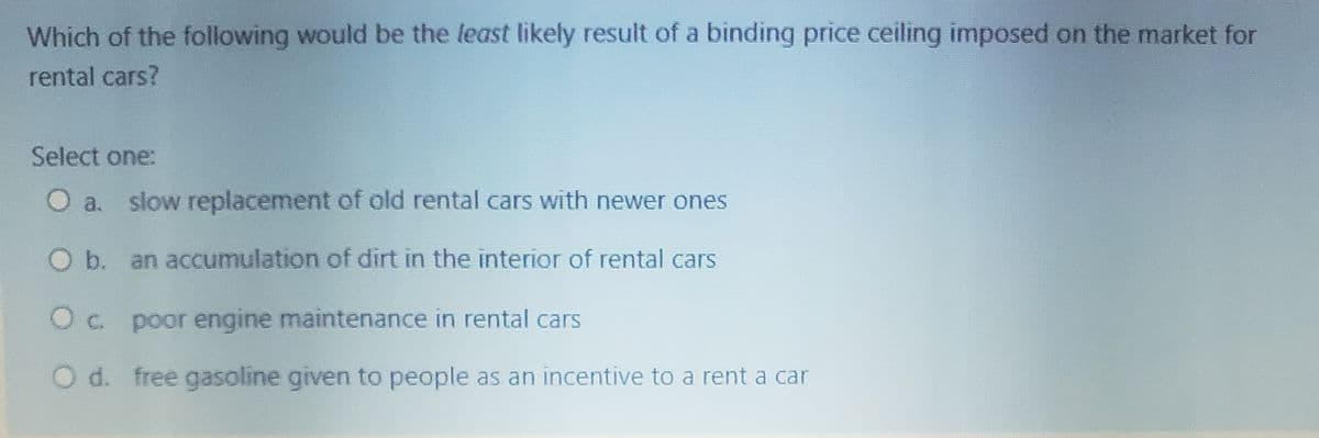 Which of the following would be the least likely result of a binding price ceiling imposed on the market for
rental cars?
Select one:
O a. slow replacement of old rental cars with newer ones
O b. an aCcumulation of dirt in the interior of rental cars
Oc. poor engine maintenance in rental cars
O d. free gasoline given to people as an incentive to a rent a car
