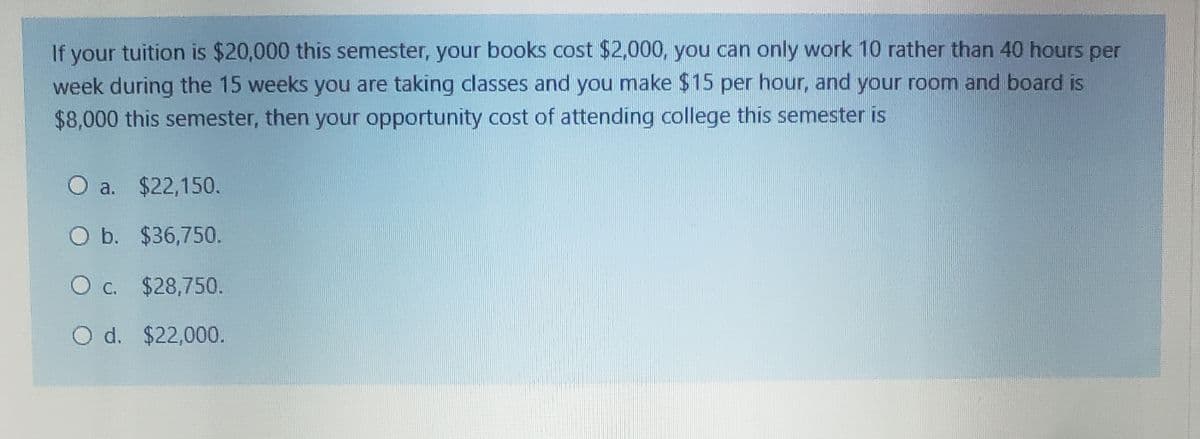 If your tuition is $20,000 this semester, your books cost $2,000, you can only work 10 rather than 40 hours per
week during the 15 weeks you are taking classes and you make $15 per hour, and your room and board is
$8,000 this semester, then your opportunity cost of attending college this semester is
O a. $22,150.
O b. $36,750.
O c. $28,750.
O d. $22,000.
