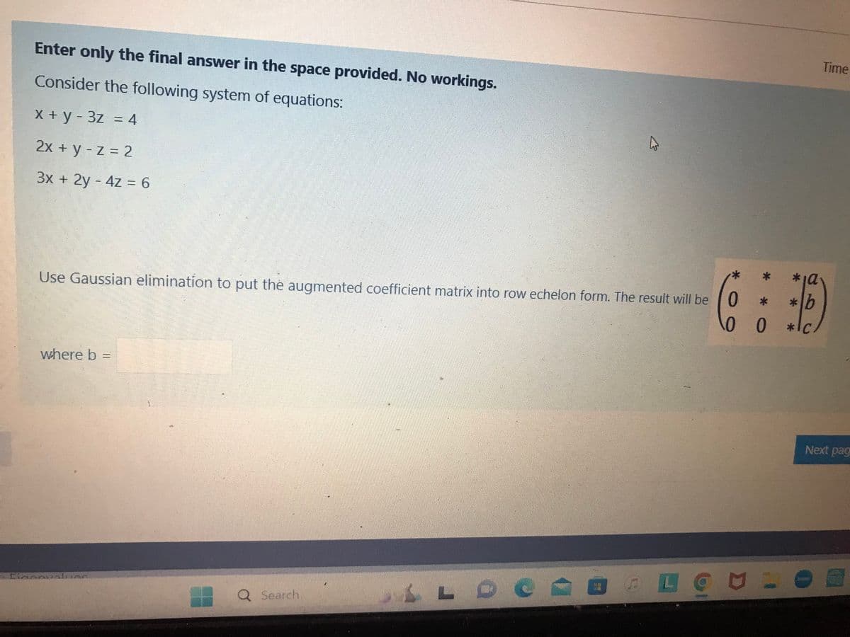 Enter only the final answer in the space provided. No workings.
Consider the following system of equations:
x + y - 3z = 4
2x + y - z = 2
3x + 2y - 4z=6
Use Gaussian elimination to put the augmented coefficient matrix into row echelon form. The result will be
where b =
Dinalun
Q Search.
A
LLOC
Time
(6:6)
0
b
0 0
Next pag
BLONOE