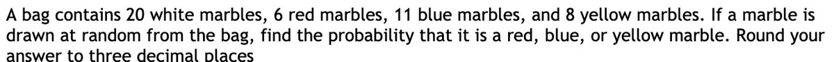 A bag contains 20 white marbles, 6 red marbles, 11 blue marbles, and 8 yellow marbles. If a marble is
drawn at random from the bag, find the probability that it is a red, blue, or yellow marble. Round your
answer to three decimal places
