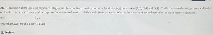 ART Contractors must locate an equipment staging area to serve three construction sites, located at (x) coordinates (1,3), (2,4) and (6,4). Traffic between the staging area and each
of the three sites is 30 trips a week, except for the site located at (6,4), which is only 10 tips a week. What is the best set of co-ordinates for the equipment staging area
x=
(round answers to one decimal place)
Review