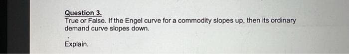 Question 3.
True or False. If the Engel curve for a commodity slopes up, then its ordinary
demand curve slopes down.
Explain.