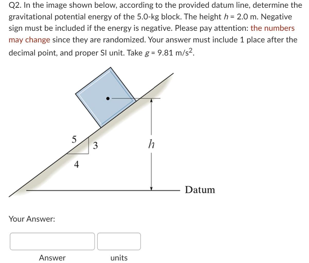 Q2. In the image shown below, according to the provided datum line, determine the
gravitational potential energy of the 5.0-kg block. The height h = 2.0 m. Negative
sign must be included if the energy is negative. Please pay attention: the numbers
may change since they are randomized. Your answer must include 1 place after the
decimal point, and proper SI unit. Take g = 9.81 m/s².
Your Answer:
Answer
5
4
3
units
h
Datum