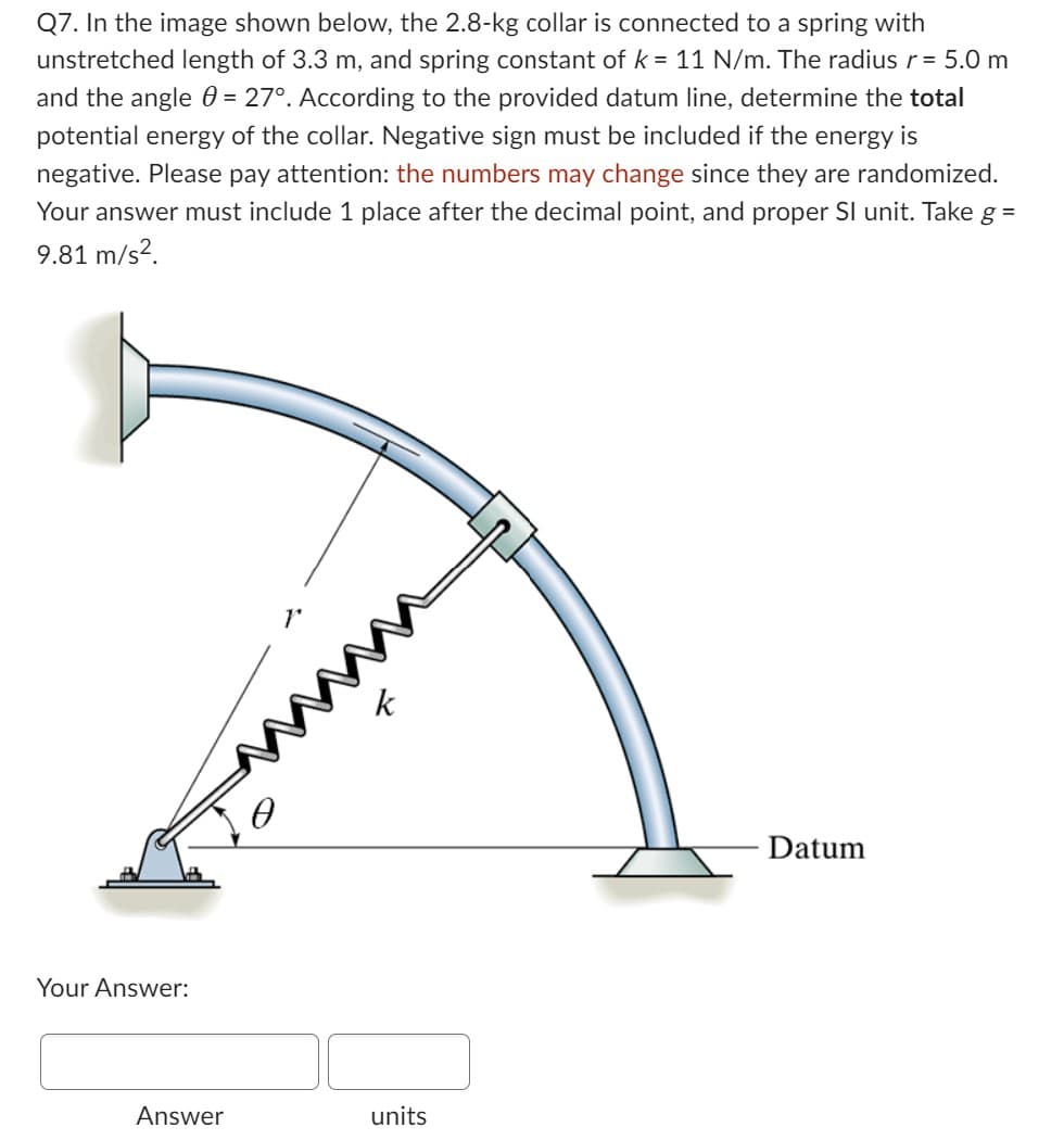 Q7. In the image shown below, the 2.8-kg collar is connected to a spring with
unstretched length of 3.3 m, and spring constant of k = 11 N/m. The radius r = 5.0 m
and the angle = 27°. According to the provided datum line, determine the total
potential energy of the collar. Negative sign must be included if the energy is
negative. Please pay attention: the numbers may change since they are randomized.
Your answer must include 1 place after the decimal point, and proper SI unit. Take g =
9.81 m/s².
Your Answer:
Answer
units
Datum