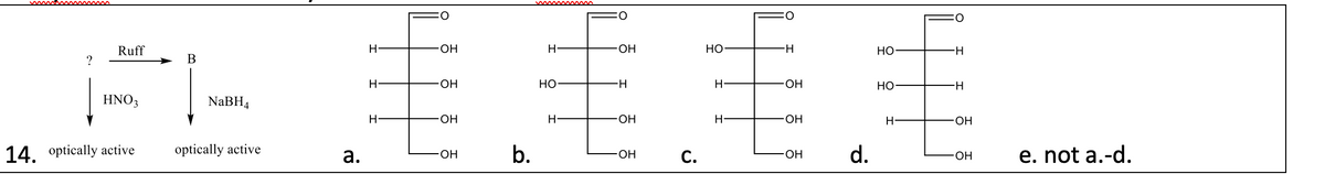 Ruff
?
B
H-
·OH
H
-OH
HO
H
-OH
HO
H-
HNO3
NaBH4
H
-OH
14. optically active
optically active
a.
HO-
H
-OH
b.
·OH
C.
H
HO
H
-OH
HO
H-
H-
H
·OH
H-
·OH
·OH d.
-OH
e. not a.-d.