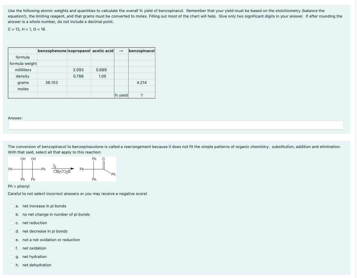 Use the following atomic weights and quantities to calculate the overall % yield of benzopinacol. Remember that your yield must be based on the stoichiometry (balance the
equation!), the limiting reagent, and that grams must be converted to moles. Filling out most of the chart will help. Give only two significant digits in your answer. If after rounding the
answer is a whole number, do not include a decimal point.
C = 12, H = 1, O = 16
benzophenone isopropanol acetic acid
→ benzopinacol
formula
formula weight
milliliters
density
2.093
0.786
0.889
1.05
grams
moles
38.103
4.214
Answer:
% yield
?
The conversion of benzopinacol to benzopinacolone is called a rearrangement because it does not fit the simple patterns of organic chemistry: substitution, addition and elimination.
With that said, select all that apply to this reaction:
Ph-
OH OH
Ph Ph
Ph=
phenyl
-Ph
12
CH3CO₂H
Ph
Ph
Ph
Ph
Careful to not select incorrect answers or you may receive a negative score!
☐
☐
a.
net increase in pi bonds
b.
no net change in number of pi bonds
C.
net reduction
d. net decrease in pi bonds
e.
not a net oxidation or reduction
f.
net oxidation
g. net hydration
h. net dehydration