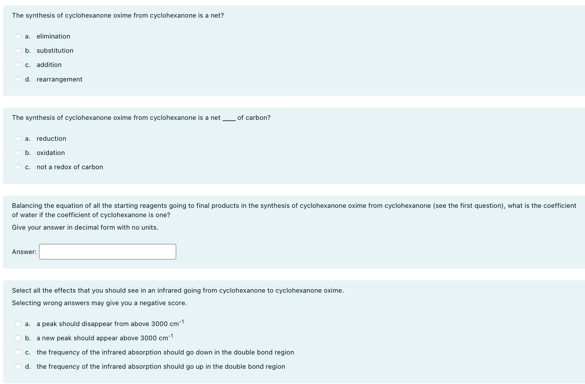 The synthesis of cyclohexanone oxime from cyclohexanone is a net?
a. elimination
b. substitution
C. addition
d. rearrangement
The synthesis of cyclohexanone oxime from cyclohexanone is a net of carbon?
a. reduction
b. oxidation
C.
not a redox of carbon
Balancing the equation of all the starting reagents going to final products in the synthesis of cyclohexanone oxime from cyclohexanone (see the first question), what is the coefficient
of water if the coefficient of cyclohexanone is one?
Give your answer in decimal form with no units.
Answer:
Select all the effects that you should see in an infrared going from cyclohexanone to cyclohexanone oxime.
Selecting wrong answers may give you a negative score.
a.
a peak should disappear from above 3000 cm
-1
b. a new peak should appear above 3000 cm
-1
c. the frequency of the infrared absorption should go down in the double bond region
d. the frequency of the infrared absorption should go up in the double bond region