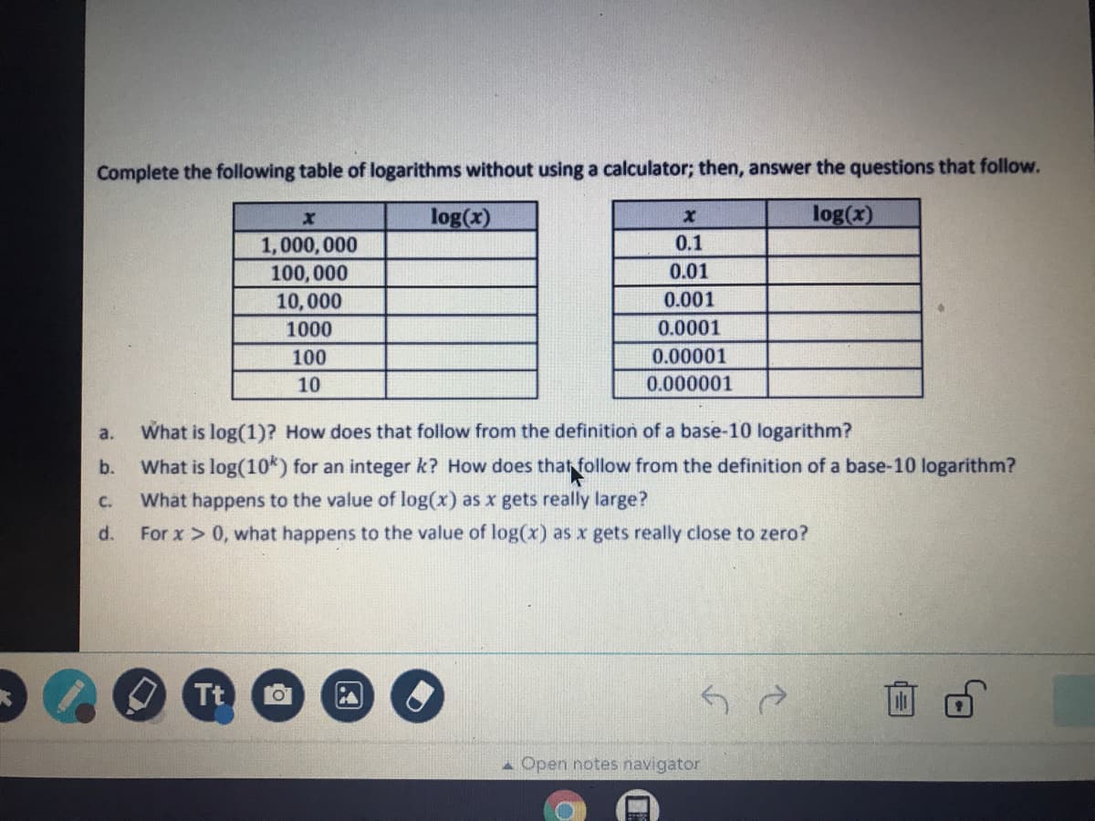 Complete the following table of logarithms without using a calculator; then, answer the questions that follow.
log(x)
log(x)
1,000, 000
0.1
100, 000
0.01
10,000
0.001
1000
0.0001
100
0.00001
10
0.000001
What is log(1)? How does that follow from the definition of a base-10 logarithm?
a.
b.
What is log(10k) for an integer k? How does that follow from the definition of a base-10 logarithm?
C.
What happens to the value of log(x) as x gets really large?
d.
For x > 0, what happens to the value of log(x) as x gets really close to zero?
O Tt
A Open notes navigator
