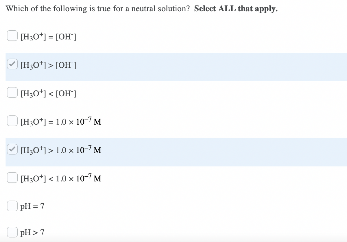 Which of the following is true for a neutral solution? Select ALL that apply.
[H3O*] = [OH¯]
O [H3O*]> [OH"]
[H3O*] < [OH¯]
[H3O*] = 1.0 × 10-7 M
V [H3O*]> 1.0 × 10-7 M
[H3O*] < 1.0 × 10-7 M
pH = 7
pH > 7
