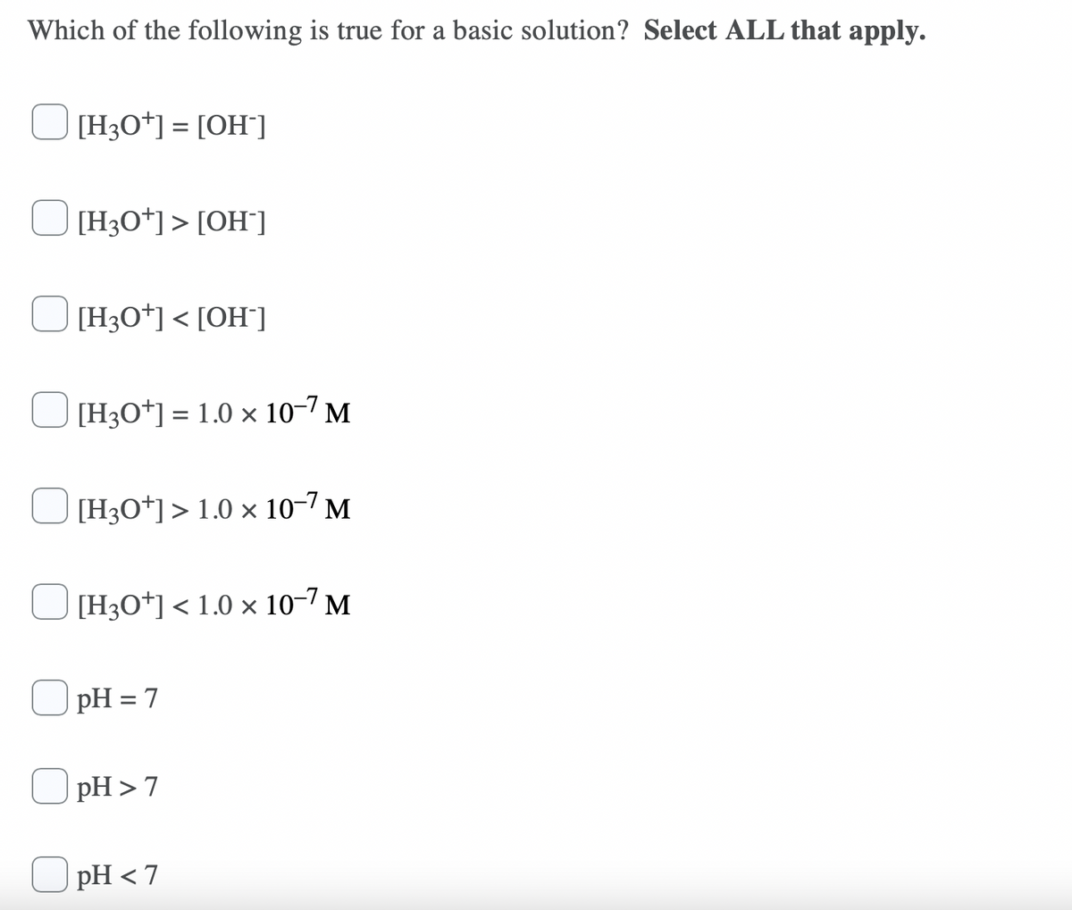 Which of the following is true for a basic solution? Select ALL that apply.
[H3O*] = [OH]
[H3O*] > [OH¯]
[H3O*] < [OH°]
[H3O*] = 1.0 × 10–7 M
[H3O*]> 1.0 × 10-7 M
[H3O*] < 1.0 × 10-7 M
pH = 7
pH >7
pH < 7
