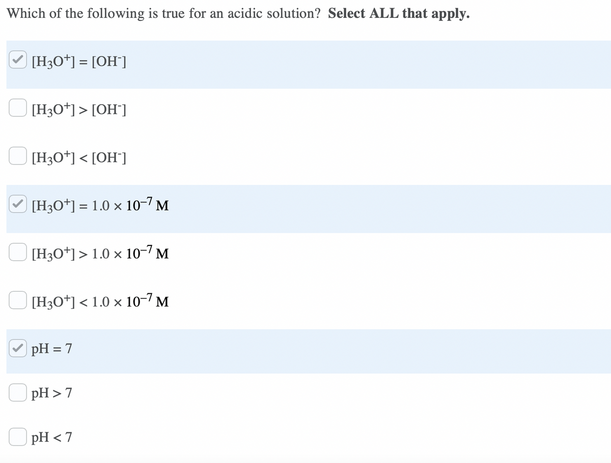 Which of the following is true for an acidic solution? Select ALL that apply.
[H3O*] = [OH]]
[H3O*]> [OH¯]
[H3O*] < [OH°]
V [H3O*] = 1.0 × 10-7 M
[H3O*]> 1.0 × 10-7 M
[H3O*] < 1.0 × 10-7 M
pH = 7
pH > 7
pH < 7
