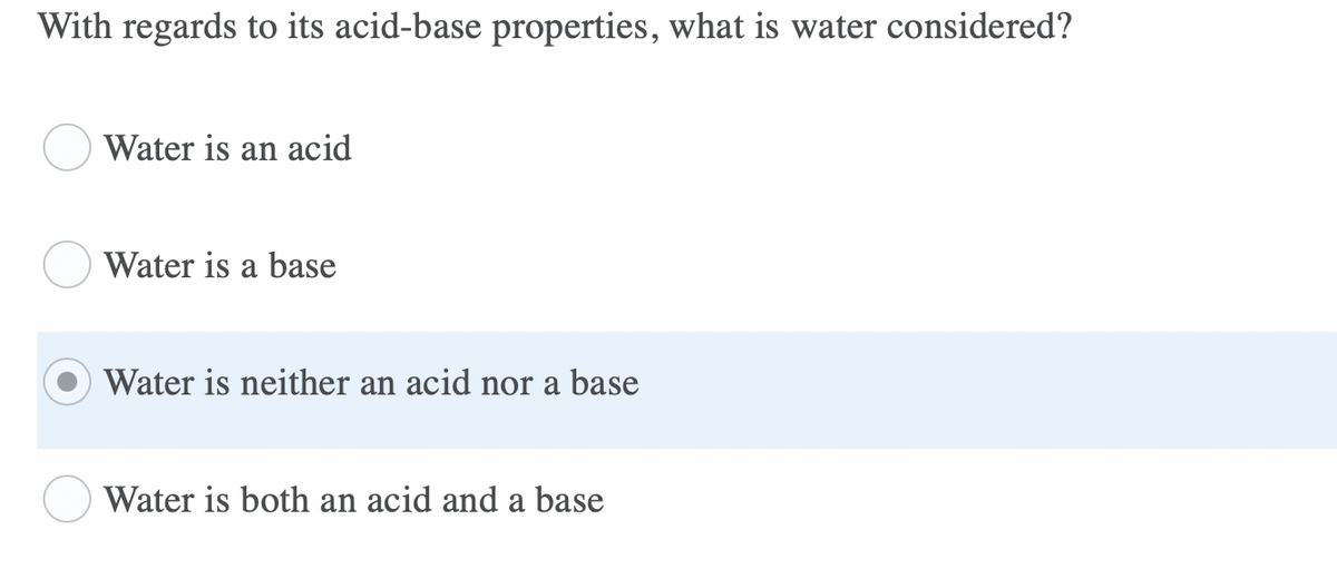 With regards to its acid-base properties, what is water considered?
Water is an acid
Water is a base
Water is neither an acid nor a base
Water is both an acid and a base
