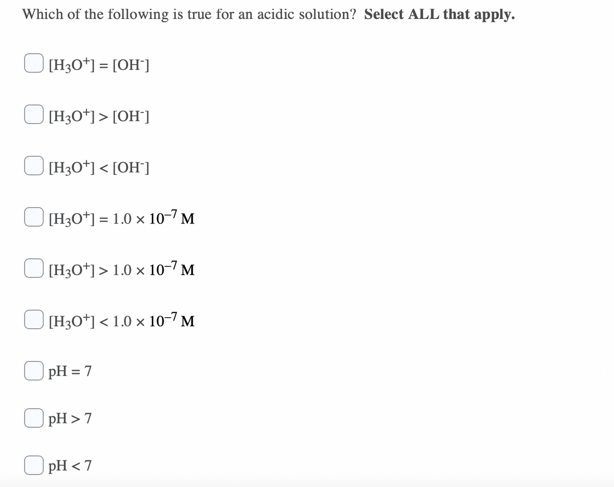 Which of the following is true for an acidic solution? Select ALL that apply.
J[H3O*] = [OH¯]
[H3O*]> [OH"]
[H3O*] < [OH°]
J[H3O*] = 1.0 × 10-7 M
%3D
[H3O*]> 1.0 × 10-7 M
[H3O*] < 1.0 × 10-7 M
pH = 7
%3D
O pH >7
pH < 7
