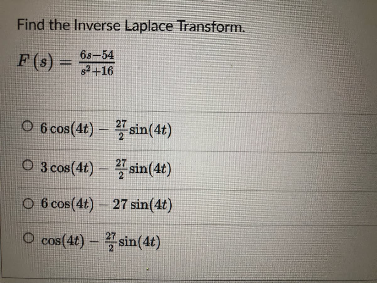 Find the Inverse Laplace Transform.
F (s) =
6s-54
82+16
O 6 cos(4t) – " sin(4t)
27
O 3 cos(4t) – sin(4t)
27
O 6 cos(4t) - 27 sin(4t)
O cos(4t) – sin(4t)
27
