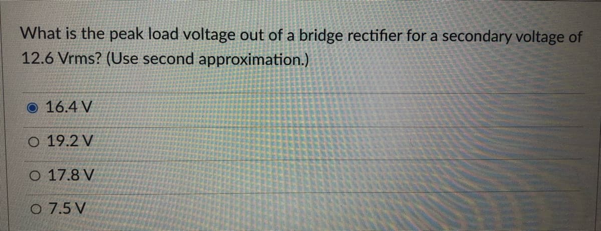 What is the peak load voltage out of a bridge rectifier for a secondary voltage of
12.6 Vrms? (Use second approximation.)
O 16.4 V
O 19.2 V
O 17.8 V
o 7.5 V
