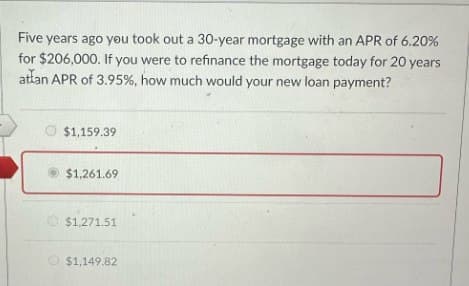 Five years ago you took out a 30-year mortgage with an APR of 6.20%
for $206,000. If you were to refinance the mortgage today for 20 years
attan APR of 3.95%, how much would your new loan payment?
$1,159.39
$1,261.69
$1,271.51
$1,149.82