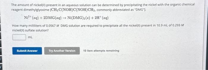 The amount of nickel(II) present in an aqueous solution can be determined by precipitating the nickel with the organic chemical
reagent dimethylglyoxime [CH3 C(NOH)C(NOH)CH3, commonly abbreviated as "DMG"].
Ni²+ (aq) + 2DMG(aq) → Ni(DMG)2 (s) + 2H+ (aq)
How many milliliters of 0.0567 M DMG solution are required to precipitate all the nickel(II) present in 10.9 mL of 0.293 M
nickel(II) sulfate solution?
mL
Submit Answer
Try Another Version
10 item attempts remaining