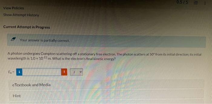 View Policies
Show Attempt History
Current Attempt in Progress
Your answer is partially correct.
Ee
A photon undergoes Compton scattering off a stationary free electron. The photon scatters at 50° from its initial direction; its initial
wavelength is 1.0 x 10-12 m. What is the electron's final kinetic energy?
eTextbook and Media
0.5/5
Hint