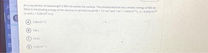 8
TE
2
a
An x-ray photon of wavelength 0.989 nm strikes the surface. The emitted electron has a kinetic energy of 969 eV.
What is the binding energy of the electron in kj/mole (recall KE- 1/2 mv² and 1 eV-1.602x10 J.h=6.626x10
Is and c-3.00x10 m/s)
A) 3.88x10
B) 100
C) 45.81
D
4.58x10¹7)