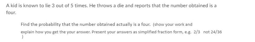 A kid is known to lie 3 out of 5 times. He throws a die and reports that the number obtained is a
four.
Find the probability that the number obtained actually is a four. (show your work and
explain how you get the your answer. Present your answers as simplified fraction form, e.g. 2/3 not 24/36
