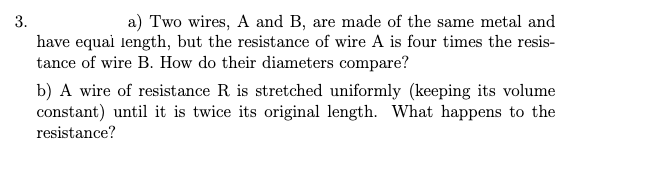 3.
a) Two wires, A and B, are made of the same metal and
have equai length, but the resistance of wire A is four times the resis-
tance of wire B. How do their diameters compare?
b) A wire of resistance R is stretched uniformly (keeping its volume
constant) until it is twice its original length. What happens to the
resistance?
