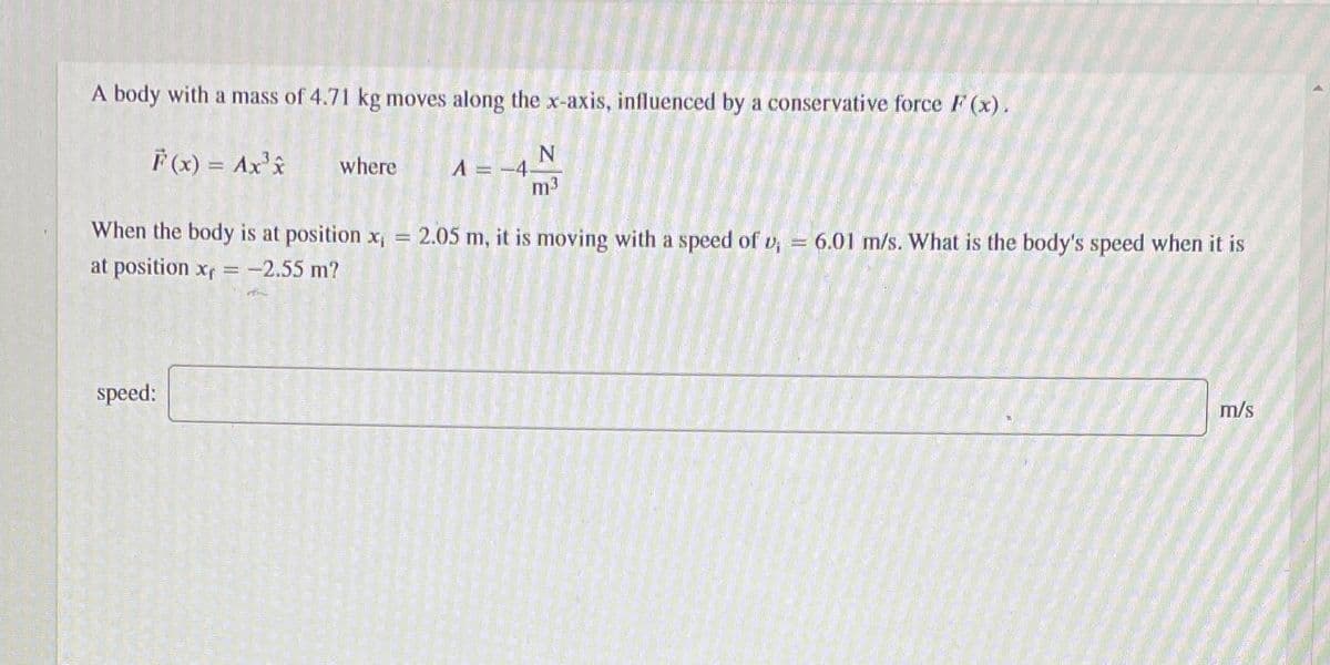 A body with a mass of 4.71 kg moves along the x-axis, influenced by a conservative force F (x).
F(x) = Ax's
N
A =-4
m3
where
When the body is at position x, =
2.05 m, it is moving with a speed of v,
6.01 m/s. What is the body's speed when it is
at position xf
-2.55 m?
speed:
m/s
