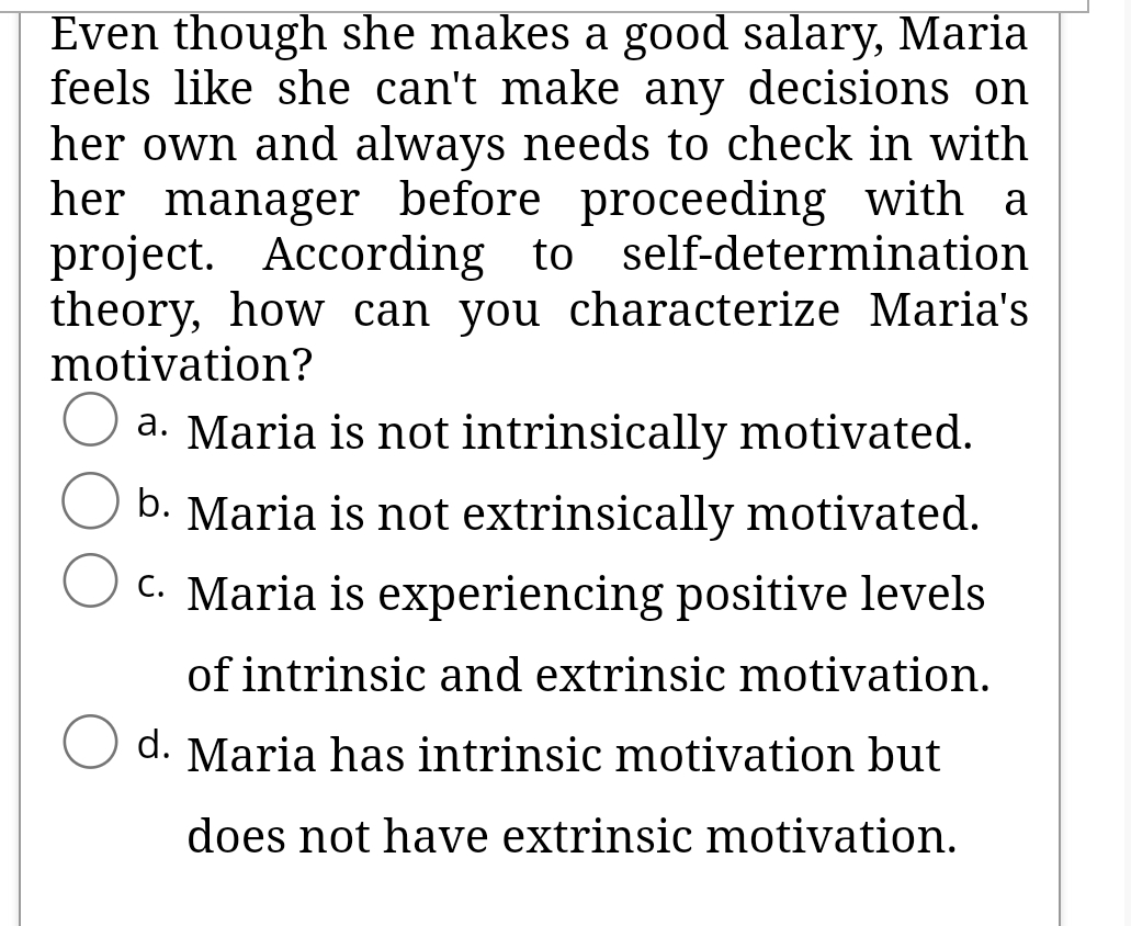 Even though she makes a good salary, Maria
feels like she can't make any decisions on
her own and always needs to check in with
her manager before proceeding with a
According to self-determination
theory, how can you characterize Maria's
motivation?
a. Maria is not intrinsically motivated.
b. Maria is not extrinsically motivated.
C. Maria is experiencing positive levels
of intrinsic and extrinsic motivation.
d. Maria has intrinsic motivation but
does not have extrinsic motivation.
