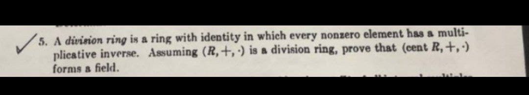 /5. A division ring is a ring with identity in which every nonzero element has a multi-
plicative inverse. Assuming (R,+,) is a division ring, prove that (cent R,+,)
forms a field.
