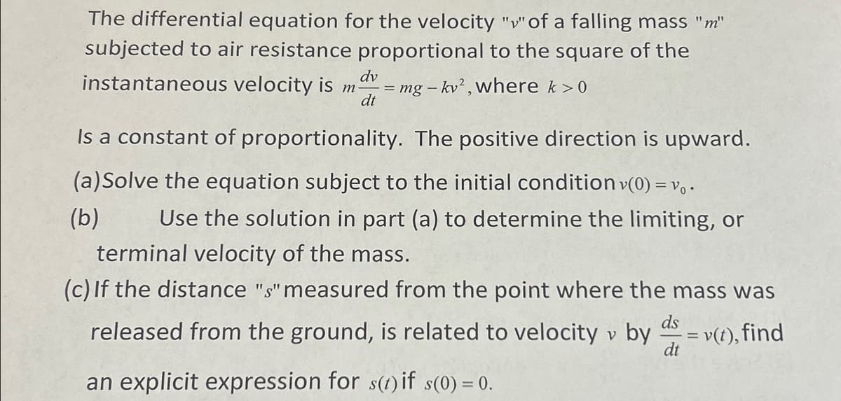 The differential equation for the velocity "v" of a falling mass "m"
subjected to air resistance proportional to the square of the
instantaneous velocity is m- = mg -kv², where k > 0
dv
dt
Is a constant of proportionality. The positive direction is upward.
(a) Solve the equation subject to the initial condition v(0) = V₁.
(b) Use the solution in part (a) to determine the limiting, or
terminal velocity of the mass.
(c) If the distance "s" measured from the point where the mass was
released from the ground, is related to velocity v by
ds
= v(t), find
dt
an explicit expression for s(t) if s(0) = 0.
=