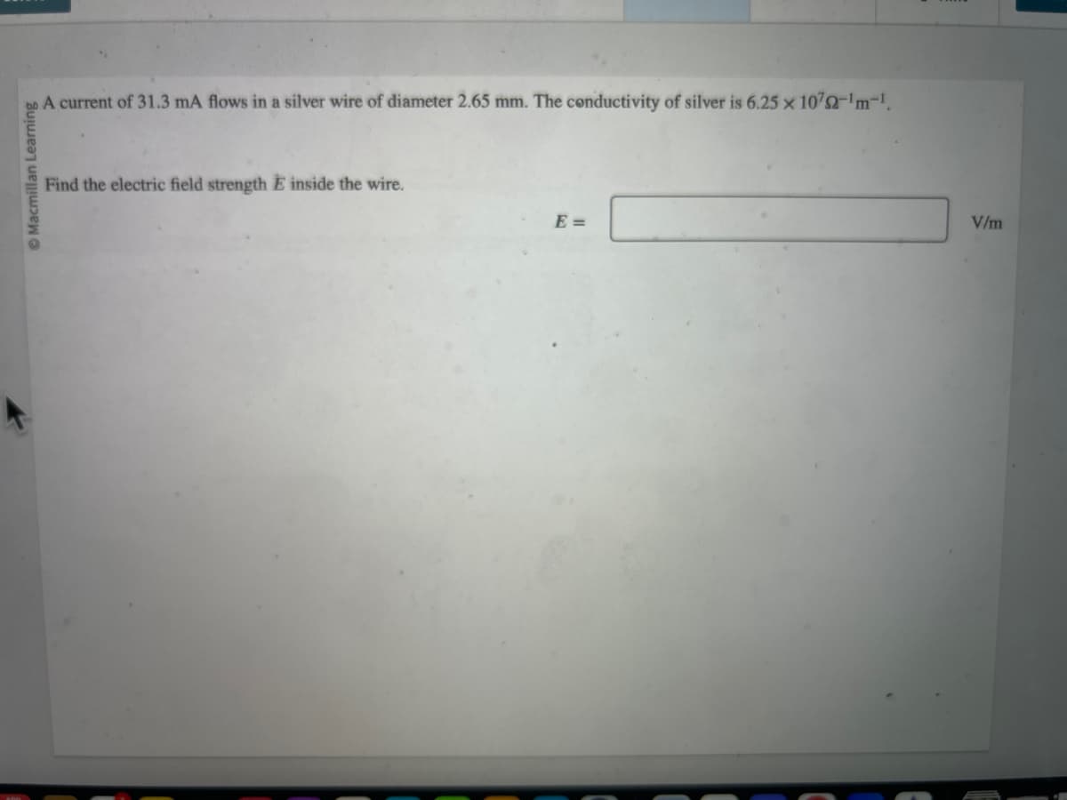 Ⓒ Macmillan Learning
A current of 31.3 mA flows in a silver wire of diameter 2.65 mm. The conductivity of silver is 6.25 x 1072-¹m-¹.
Find the electric field strength E inside the wire.
E =
V/m