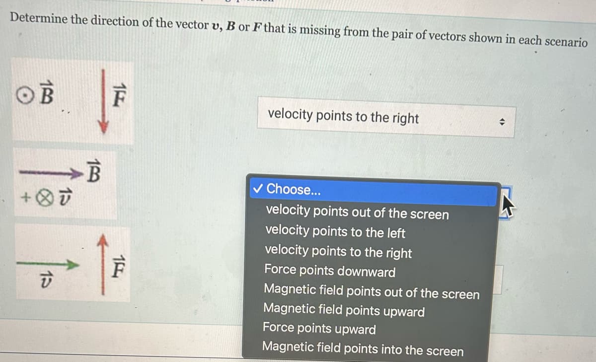 Determine the direction of the vector v, B or F that is missing from the pair of vectors shown in each scenario
OB
→B
+OF
15
159
15
10
F
velocity points to the right
✓ Choose...
velocity points out of the screen
velocity points to the left
velocity points to the right
Force points downward
Magnetic field points out of the screen
Magnetic field points upward
Force points upward
Magnetic field points into the screen
→