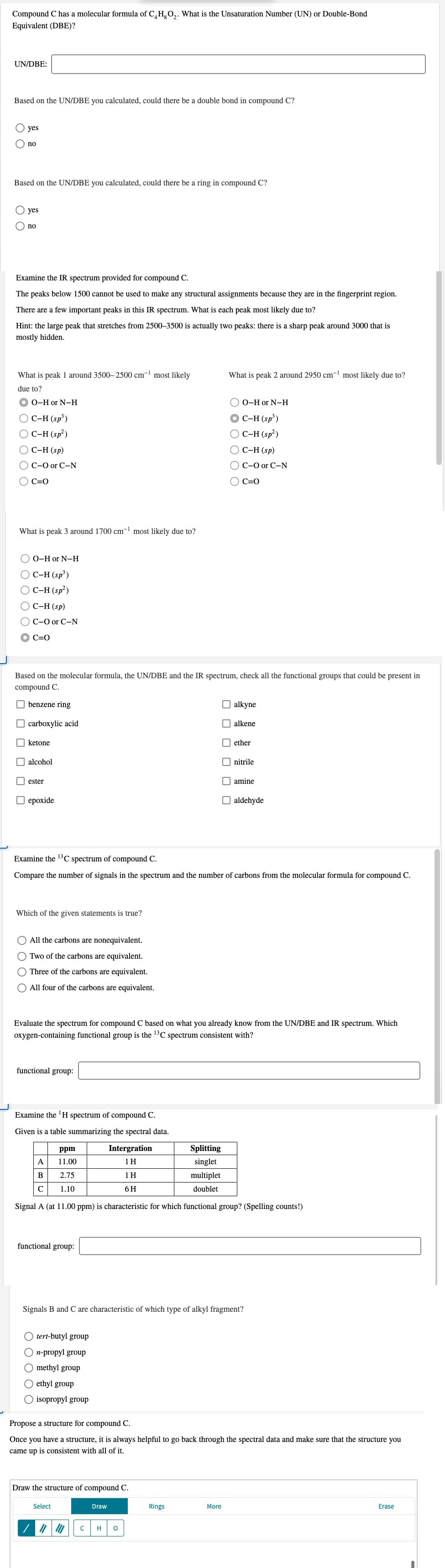 Compound C has a molecular formula of C, H, O,. What is the Unsaturation Number (UN) or Double-Bond
Equivalent (DBE)?
UN/DBE:
Based on the UN/DBE you calculated, could there be a double bond in compound C?
O yes
O no
Based on the UN/DBE you calculated, could there be a ring in compound C?
O yes
no
Examine the IR spectrum provided for compound C.
The peaks below 1500 cannot be used to make any structural assignments because they are in the fingerprint region.
There are a few important peaks in this IR spectrum. What is each peak most likely due to?
Hint: the large peak that stretches from 2500–3500 is actually two peaks: there is a sharp peak around 3000 that is
mostly hidden.
What is peak 1 around 3500– 2500 cm- most likely
What is peak 2 around 2950 cm- most likely due to?
due to?
O-H or N-H
O 0-H or N-H
O C-H (sp³)
O C-H (sp²)
O C-H (sp³)
OC-H (sp²)
C-H (sp)
С-Н (sp)
O C-O or C-N
C-O or C-N
C=0
C=0
What is peak 3 around 1700 cm- most likely due to?
О о-Hor N-н
O C-H (sp³)
O C-H (sp?)
Ос-Н (sp)
OC-O or C-N
C=0
Based on the molecular formula, the UN/DBE and the IR spectrum, check all the functional groups that could be present in
compound C.
O benzene ring
alkyne
O carboxylic acid
O alkene
O ketone
O ether
alcohol
O nitrile
I ester
O amine
О ерохide
O aldehyde
Examine the 13C spectrum of compound C.
Compare the number of signals in the spectrum and the number of carbons from the molecular formula for compound C.
Which of the given statements is true?
O All the carbons are nonequivalent.
Two of the carbons are equivalent.
O Three of the carbons are equivalent.
All four of the carbons are equivalent.
Evaluate the spectrum for compound C based on what you already know from the UN/DBE and IR spectrum. Which
oxygen-containing functional group is the 13C spectrum consistent with?
functional group:
Examine the 'H spectrum of compound C.
Given is a table summarizing the spectral data.
ppm
Intergration
Splitting
A
11.00
1H
singlet
B
2.75
1 H
multiplet
C
1.10
6H
doublet
Signal A (at 11.00 ppm) is characteristic for which functional group? (Spelling counts!)
functional group:
Signals B and C are characteristic of which type of alkyl fragment?
O tert-butyl group
On-propyl group
O methyl group
O ethyl group
O isopropyl group
Propose a structure for compound C.
Once you have a structure, it is always helpful to go back through the spectral data and make sure that the structure you
came up is consistent with all of it.
Draw the structure of compound C.
Select
Draw
Rings
More
Erase
C
H
O O O O
