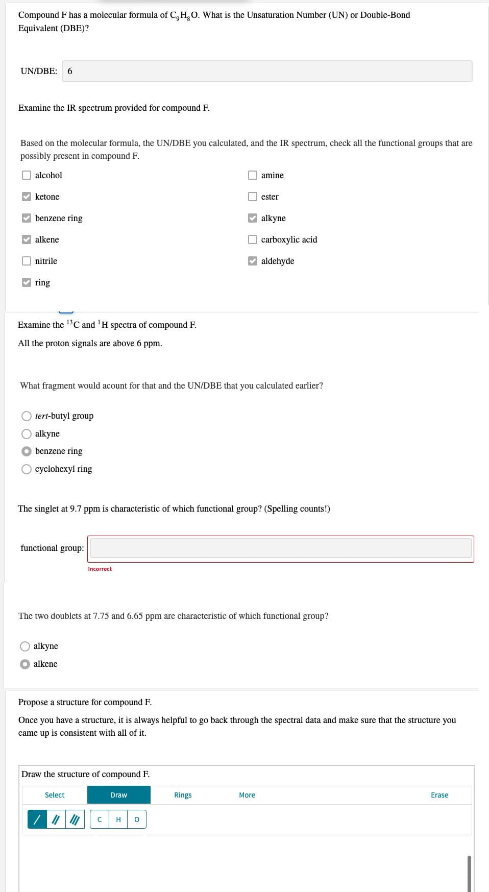 Compound F has a molecular formula of C, H, O. What is the Unsaturation Number (UN) or Double-Bond
Equivalent (DBE)?
UN/DBE:
6.
Examine the IR spectrum provided for compound F.
Based on the molecular formula, the UN/DBE you calculated, and the IR spectrum, check all the functional groups that are
possibly present in compound F.
O alcohol
O amine
ketone
ester
V benzene ring
V alkyne
alkene
O carboxylic acid
O nitrile
V aldehyde
V ring
Examine the 13C and 'H spectra of compound F.
All the proton signals are above 6 ppm.
What fragment would acount for that and the UN/DBE that you calculated earlier?
tert-butyl group
O alkyne
benzene ring
cyclohexyl ring
The singlet at 9.7 ppm is characteristic of which functional group? (Spelling counts!)
functional group:
Incorrect
The two doublets at 7.75 and 6.65 ppm are characteristic of which functional group?
alkyne
alkene
Propose a structure for compound F.
Once you have a structure, it is always helpful to go back through the spectral data and make sure that the structure you
came up is consistent with all of it.
Draw the structure of compound F.
Select
Draw
Rings
More
Erase
H
