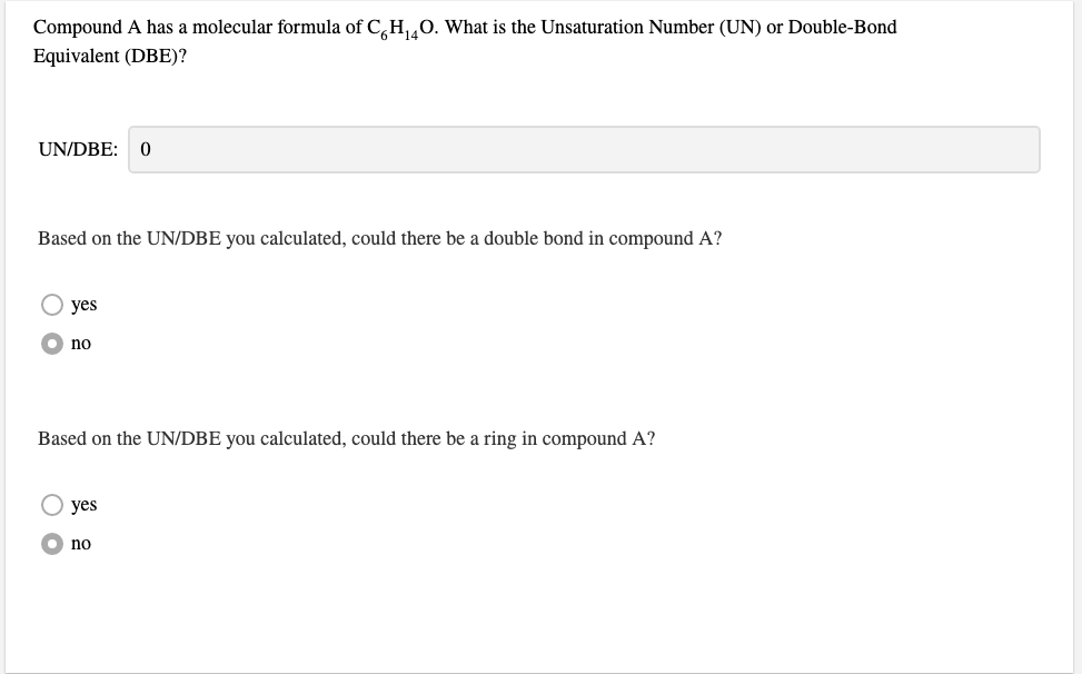 Compound A has a molecular formula of C,H,0. What is the Unsaturation Number (UN) or Double-Bond
Equivalent (DBE)?
UN/DBE: 0
Based on the UN/DBE you calculated, could there be a double bond in compound A?
O yes
no
Based on the UN/DBE you calculated, could there be a ring in compound A?
yes
no
