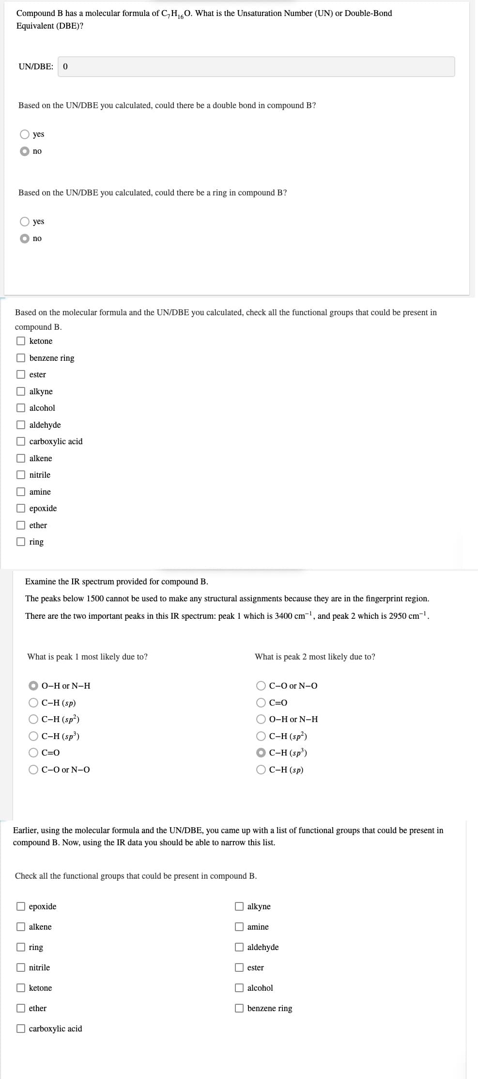 Compound B has a molecular formula of C,H0. What is the Unsaturation Number (UN) or Double-Bond
Equivalent (DBE)?
UN/DBE:
Based on the UN/DBE you calculated, could there be a double bond in compound B?
yes
no
Based on the UN/DBE you calculated, could there be a ring in compound B?
yes
no
Based on the molecular formula and the UN/DBE you calculated, check all the functional groups that could be present in
compound B.
O ketone
benzene ring
ester
alkyne
O alcohol
aldehyde
O carboxylic acid
O alkene
nitrile
O amine
ероxide
I ether
O ring
Examine the IR spectrum provided for compound B.
The peaks below 1500 cannot be used to make any structural assignments because they are in the fingerprint region.
There are the two important peaks in this IR spectrum: peak 1 which is 3400 cm-1, and peak 2 which is 2950 cm-1.
What is peak 1 most likely due to?
What is peak 2 most likely due to?
О-Hor N-H
O C-O or N-O
С-Н (sp)
O C=0
OC-H (sp²)
O 0-H or N-H
O C-H (sp²)
O C-H (sp³)
O C-H (sp³)
O C=0
O C-0 or N-O
ОС-Н (sp)
Earlier, using the molecular formula and the UN/DBE, you came up with a list of functional groups that could be present in
compound B. Now, using the IR data you should be able to narrow this list.
Check all the functional groups that could be present in compound B.
O epoxide
O alkyne
alkene
O amine
ring
aldehyde
nitrile
O ester
O ketone
O alcohol
ether
O benzene ring
carboxylic acid
O O O O O O
O O O
O O O O
