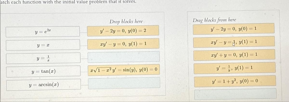 atch each function with the initial value problem that it solves.
y = e²r
Y
y = x
y = ¹/2
y =tan(x)
arcsin(x)
Drop blocks here
y2y = 0, y(0) = 2
xy' - y = 0, y(1) = 1
x√1 r²y = sin(y), y(0) = 0
-
Drag blocks from here
y' - 2y = 0, y(0) = 1
ry'-y , y(1)
ry' + y = 0, y(1) = 1
y = 1, y(1) = 1
y' = 1+ y², y(0) = 0
= 1