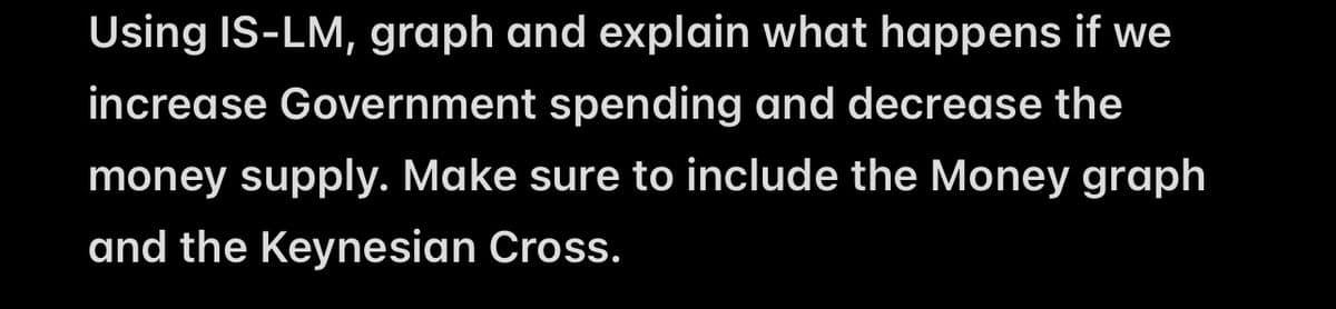 Using IS-LM, graph and explain what happens if we
increase Government spending and decrease the
money supply. Make sure to include the Money graph
and the Keynesian Cross.