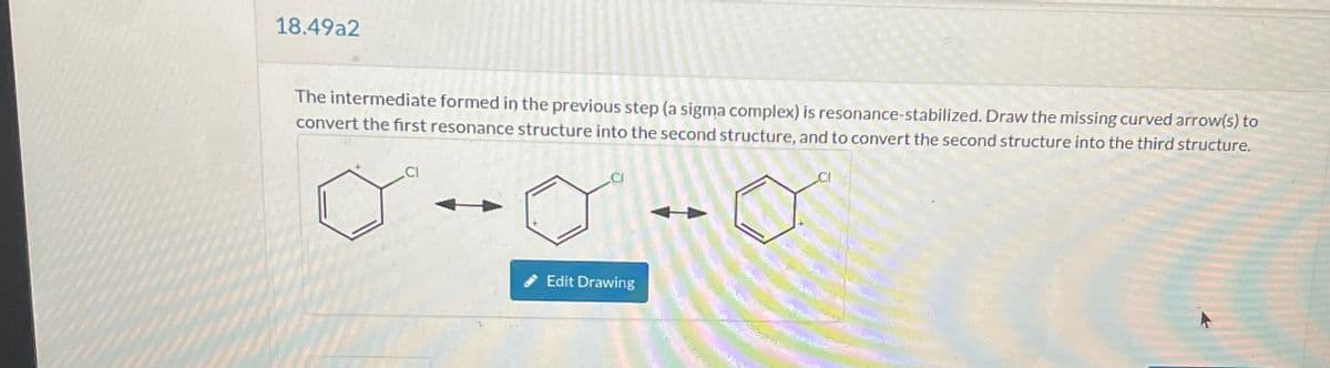 18.49a2
The intermediate formed in the previous step (a sigma complex) is resonance-stabilized. Draw the missing curved arrow(s) to
convert the first resonance structure into the second structure, and to convert the second structure into the third structure.
Edit Drawing