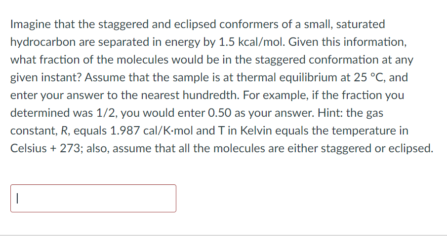 Imagine that the staggered and eclipsed conformers of a small, saturated
hydrocarbon are separated in energy by 1.5 kcal/mol. Given this information,
what fraction of the molecules would be in the staggered conformation at any
given instant? Assume that the sample is at thermal equilibrium at 25 °C, and
enter your answer to the nearest hundredth. For example, if the fraction you
determined was 1/2, you would enter 0.50 as your answer. Hint: the gas
constant, R, equals 1.987 cal/K-mol and T in Kelvin equals the temperature in
Celsius +273; also, assume that all the molecules are either staggered or eclipsed.
|