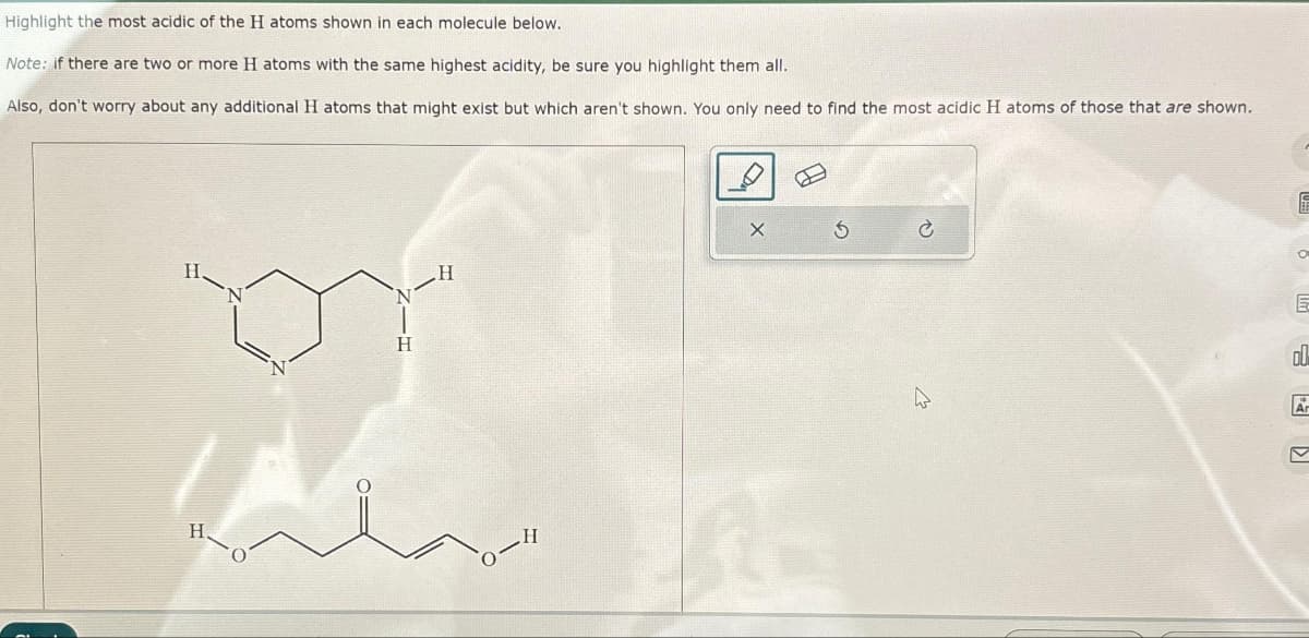 Highlight the most acidic of the H atoms shown in each molecule below.
Note: if there are two or more H atoms with the same highest acidity, be sure you highlight them all.
Also, don't worry about any additional H atoms that might exist but which aren't shown. You only need to find the most acidic H atoms of those that are shown.
H
S
14
Ć
4
O
E
DU
Ar
V