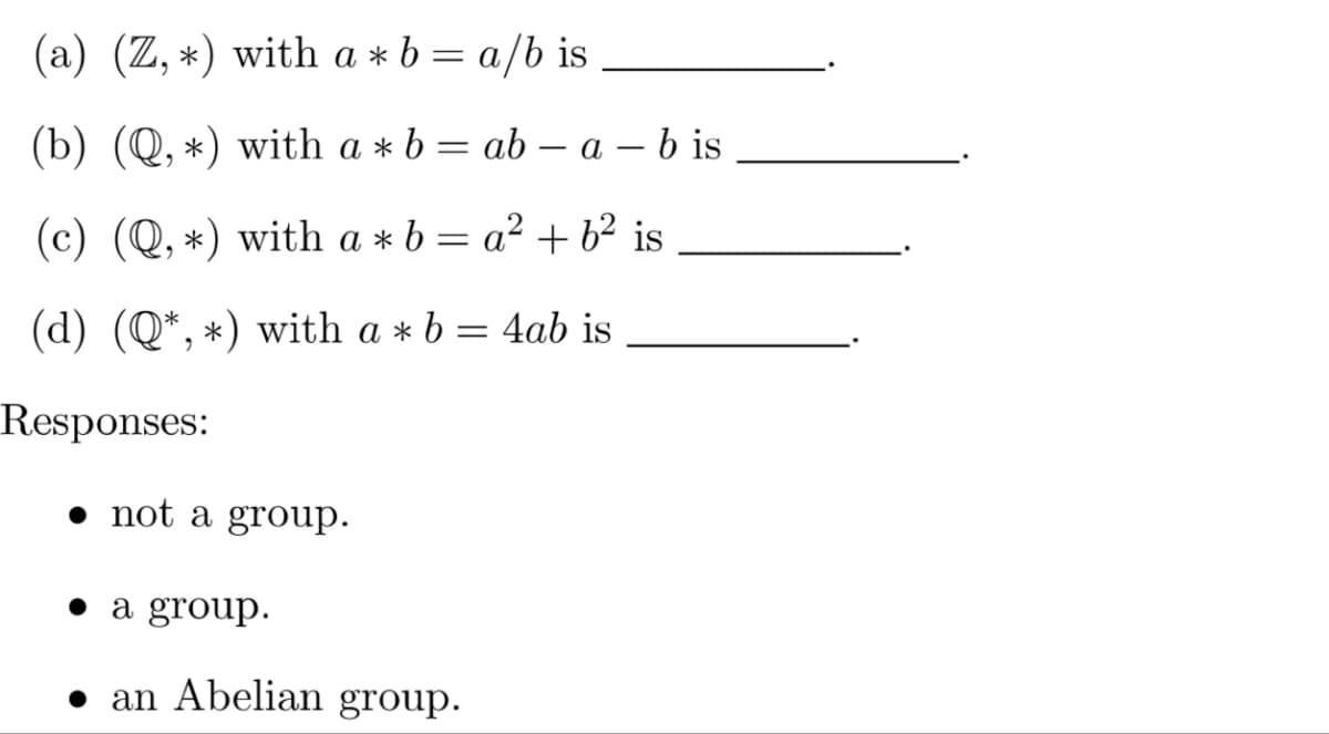 (a) (Z,*) with a + b = a/b is
(b) (Q, *) with a * b = ab - a - b is
(c) (Q,*) with a*b = a² + b² is
(d) (Q*, *) with a * b = 4ab is
Responses:
not a group.
a group.
an Abelian group.