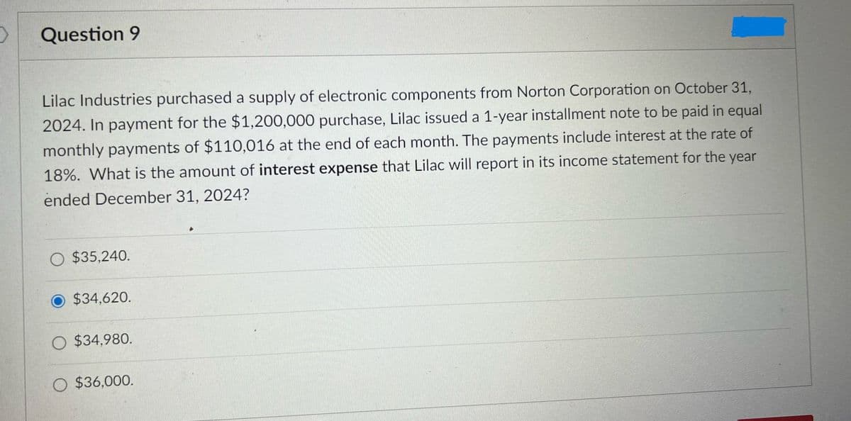 >
Question 9
Lilac Industries purchased a supply of electronic components from Norton Corporation on October 31,
2024. In payment for the $1,200,000 purchase, Lilac issued a 1-year installment note to be paid in equal
monthly payments of $110,016 at the end of each month. The payments include interest at the rate of
18%. What is the amount of interest expense that Lilac will report in its income statement for the year
ended December 31, 2024?
O $35,240.
$34,620.
O $34,980.
O $36,000.