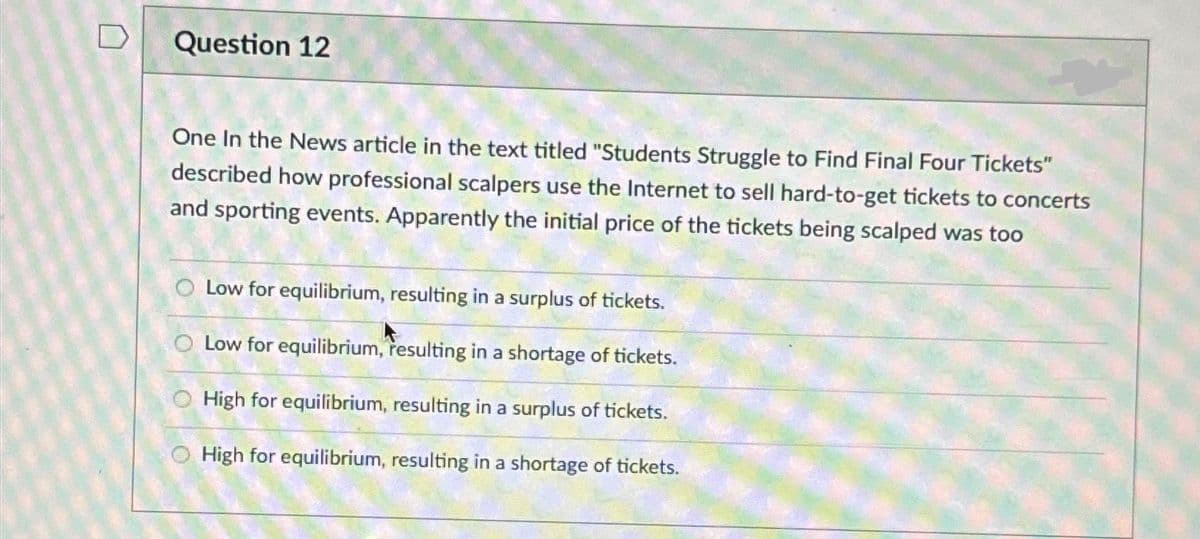 D
Question 12
One In the News article in the text titled "Students Struggle to Find Final Four Tickets"
described how professional scalpers use the Internet to sell hard-to-get tickets to concerts
and sporting events. Apparently the initial price of the tickets being scalped was too
Low for equilibrium, resulting in a surplus of tickets.
Low for equilibrium, resulting in a shortage of tickets.
O High for equilibrium, resulting in a surplus of tickets.
High for equilibrium, resulting in a shortage of tickets.